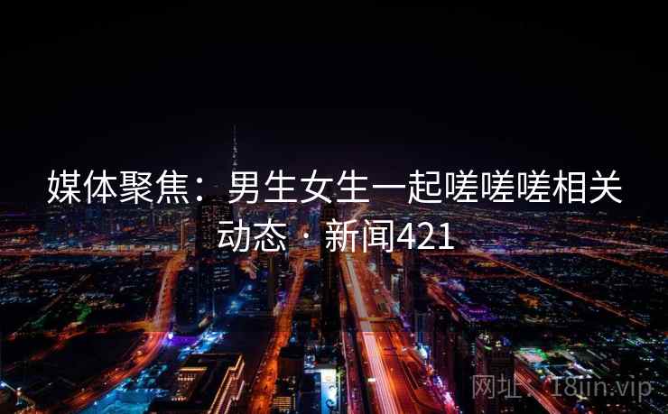 媒体聚焦：男生女生一起嗟嗟嗟相关动态 · 新闻421  第1张