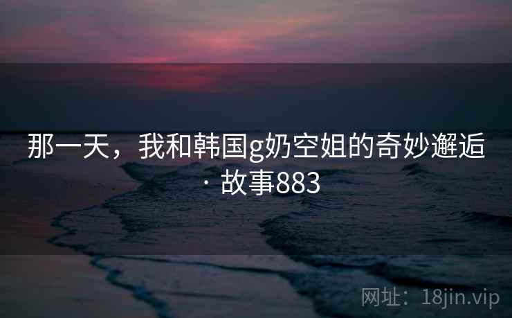 那一天，我和韩国g奶空姐的奇妙邂逅 · 故事883  第2张