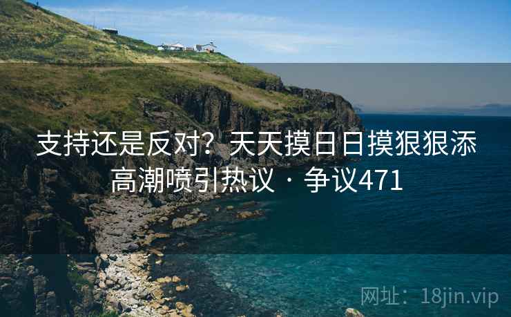 支持还是反对？天天摸日日摸狠狠添高潮喷引热议 · 争议471