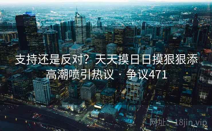 支持还是反对？天天摸日日摸狠狠添高潮喷引热议 · 争议471