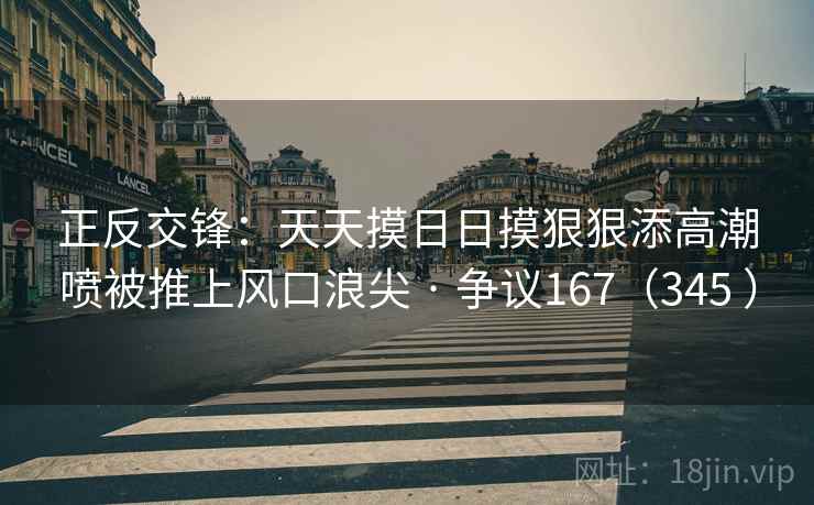 正反交锋：天天摸日日摸狠狠添高潮喷被推上风口浪尖 · 争议167（345 ）