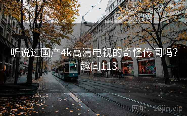 听说过国产4k高清电视的奇怪传闻吗？ · 趣闻113