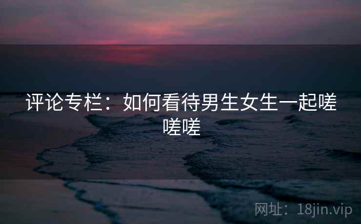 评论专栏：如何看待男生女生一起嗟嗟嗟  第2张