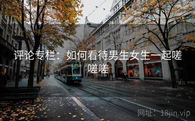 评论专栏：如何看待男生女生一起嗟嗟嗟