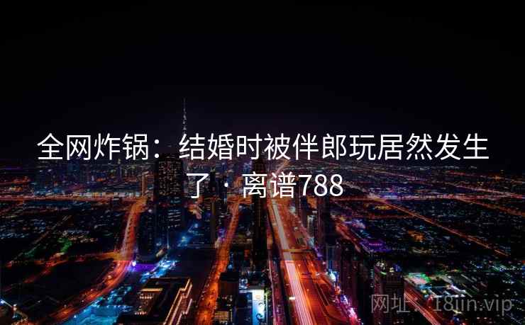 全网炸锅：结婚时被伴郎玩居然发生了 · 离谱788