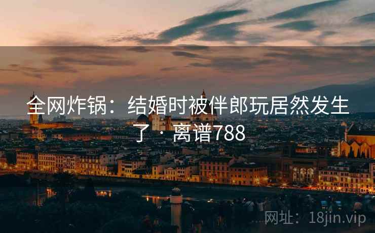 全网炸锅：结婚时被伴郎玩居然发生了 · 离谱788