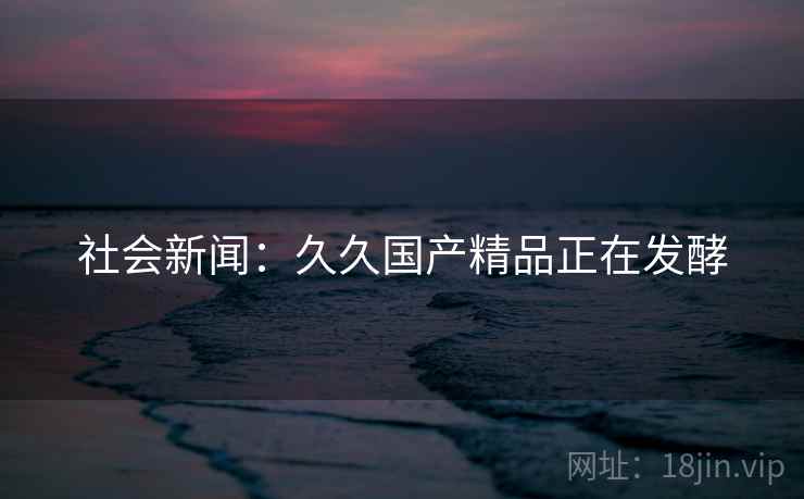 社会新闻：久久国产精品正在发酵