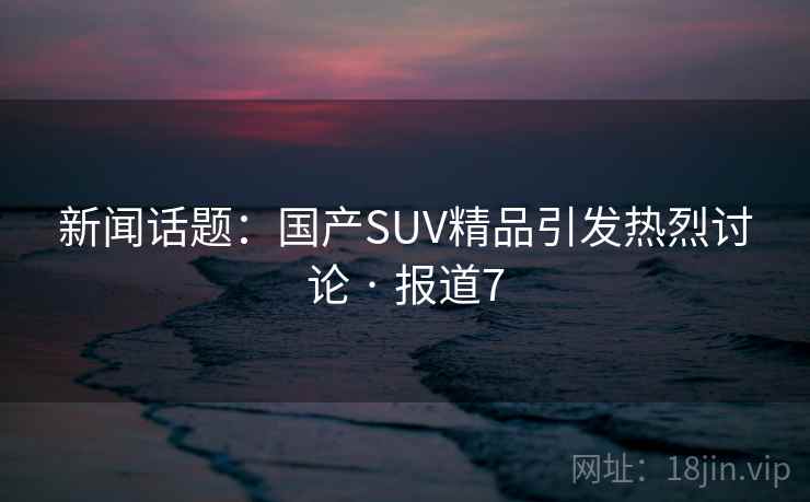 新闻话题:国产SUV精品引发热烈讨论 · 报道7