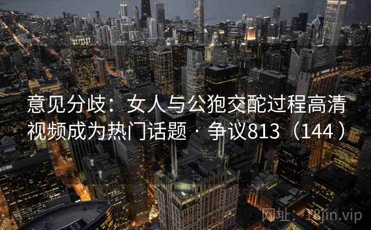 意见分歧:女人与公狍交酡过程高清视频成为热门话题 · 争议813(144 )