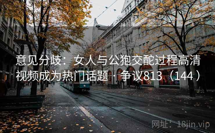 意见分歧:女人与公狍交酡过程高清视频成为热门话题 · 争议813(144 )