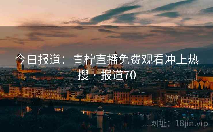 今日报道:青柠直播免费观看冲上热搜 · 报道70